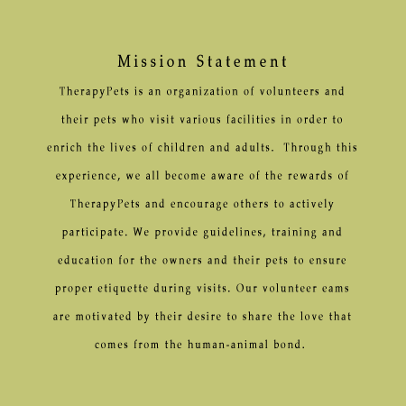 TherapyPets Mission Statement
TherapyPets is an organization of volunteers and their pets who visit various facilities in order to enrich the 
lives of children and adults.  Through this experience, we all become aware of the rewards of TherapyPets and 
encourage others to actively participate.  Guidelines, training, and education for the owners and their pets 
are provided to ensure proper etiquette during visits.  Our volunteer teams share the love that comes from the 
human-animal bond.

TherapyPets Goals
 1. We facilitate partnerships between TherapyPets and facilities.
 2. We recognize the unique contributions from each of our volunteers.
 3. We continue to meet the growing needs of our ever-expanding number of volunteers
 4. We address administrative, interpersonal, and ongoing educational criteria by providing quality services.
Guidelines for TherapyPet Evaluations:
1. Pets must be tested and observed according to TherapyPets testing procedures. 
2. A yearly veterinarian examination of each pet is required and a completed Vet Form must be on file with 
TherapyPets. 
3. TherapyPet volunteers must be eighteen years or older.   
Guidelines for TherapyPet visits:
4. TherapyPets authorized visits are restricted to those facilities with a completed TherapyPets Facility Visit 
Protocol form on file with TherapyPets.  Volunteers must follow rules and regulations pertaining to each 
facility.
5. The TherapyPets identification badge is to be worn during authorized TherapyPet visits. 
6. Pets must be clean, well groomed and parasite free on visits and volunteers should be appropriately dressed. 
 
7. If during an authorized TherapyPets visit, an incident occurs in which any person is injured, including the 
Volunteer, the Volunteer must immediately notify TherapyPets at its business phone service and by email via the 
TherapyPets web site email link.
8. If a volunteer fails to follow the these guidelines, the board of directors of TherapyPets, in its 
discretion, may temporarily or permanently suspend the authorized visiting privileges of a volunteer and/or 
pet. In this event, the volunteer shall immediately surrender any TherapyPets identification badge and/or tag 
by mailing to the TherapyPets business address.
Guidelines for TherapyPet Canines:
9. The minimum age for a dog is one year; there is no maximum age.
10. A volunteer may visit with only one dog at a time unless special evaluation has been done with the 
volunteer and multiple dogs.  
11. Dogs must be kept on a leash at all times during a visit, except when doing certain obedience or trick 
demonstrations.  Dog leads used on visits must be a maximum 4-foot length; and a traffic lead is suggested with 
large dogs.  Only slip or buckle collars (chain, nylon or leather) may be used on visits.  Retractable leashes 
are not allowed.
12.  At no time is a dog allowed to jump onto a bed of any resident in a facility unless express permission has 
been given by that resident and facility staff.
13. Female dogs in season are not allowed on authorized TherapyPet visits.

TherapyPets P.O. Box 32288 Oakland, CA 94604-3588    (510) 287-9042   www.therapypets.org

